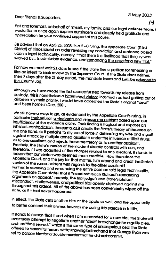 Dear Friends & Supporters, B odvised that on April 25, 2003, in @ 3- O uing. the Appeliate Court (Third Distict) o inols ssued an order reversing my conviction and senfence based Upon a legal fechnicaity. namely, “that there is @ ikeihood that the juy wos swayed by... inadmisable evidence, and ; Formow we must wait 21 days 10 see i the State files a peiion for rehacring or fles an nfent 1o seek review by the Supreme Court. I the Stafe does neffher. Ihen 7 days affe ihe 21 day perod. the mandate isues nd Lwil be relumed 1o the County Jai., ‘Although we have made the fst successful step fowards my release from Custody. this s nonetheless a bittersweet victory, inasmuch as had gefiing out of il been my main prcrity. | wouid have accepled fhe State’s orginal “daat ‘and been home in Dec. 2001. We sfil have a ways fo go, as evidenced by the Appeliate Court’s uling.in particular i based upon our furine, i reversing nd remanding the entre case on sald legal fechricaity, Ihe Appelate Court tates that it “need not reach Richard’s remanding ergumens on appeal.” namely. the fialjudge’s and State’s blatant misconduct, vindictiveness, and polical bias openly displayed against me Ihroughout i ordeal. All of the above has been conveniently wiped off the siate, as it had never happened. Imeftect. the State gets another bite at the apple as wel, and the opporturity 10 better conceal their animus towarcts me duing tis exercise infutly.